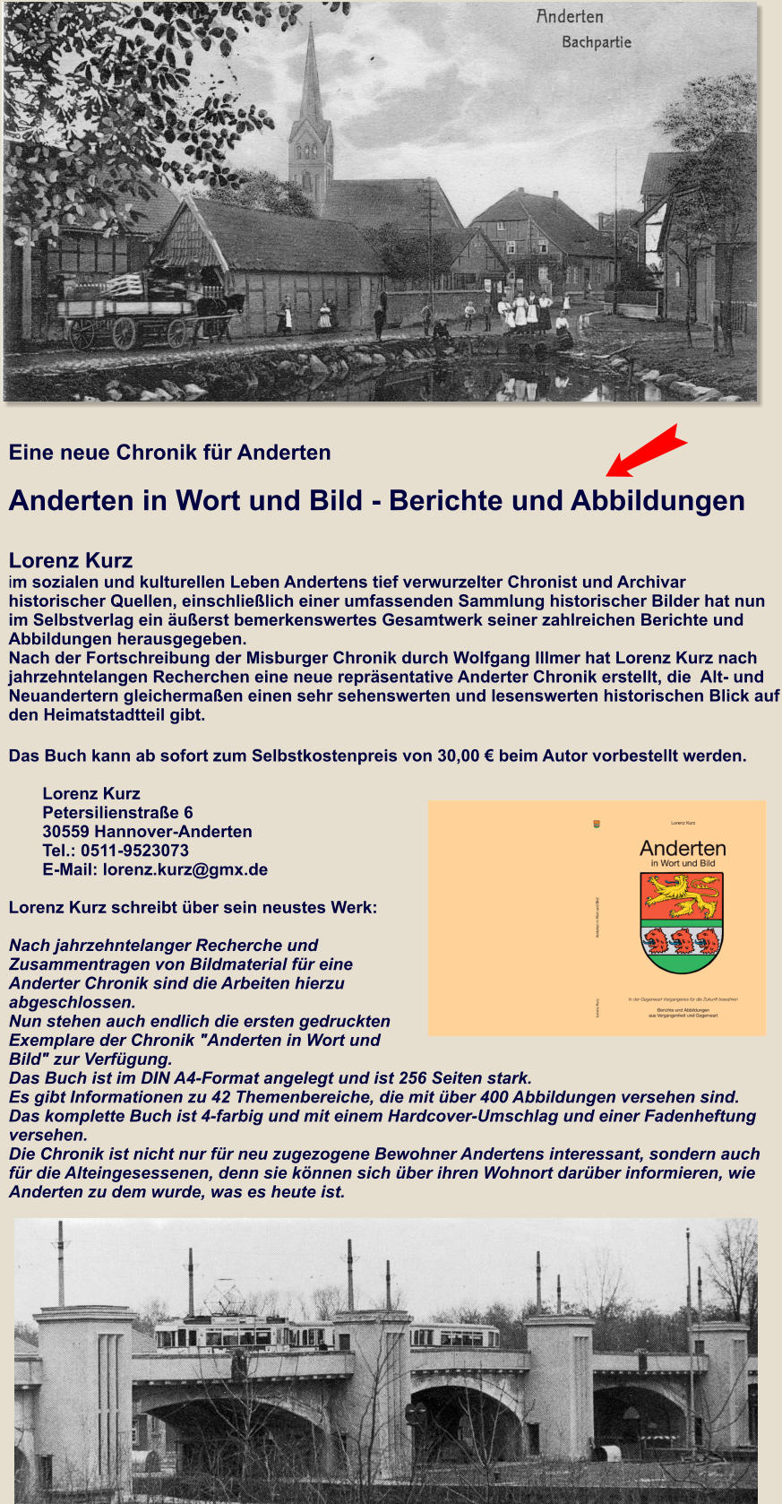 Eine neue Chronik für Anderten  Anderten in Wort und Bild - Berichte und Abbildungen   Lorenz Kurz im sozialen und kulturellen Leben Andertens tief verwurzelter Chronist und Archivar  historischer Quellen, einschließlich einer umfassenden Sammlung historischer Bilder hat nun im Selbstverlag ein äußerst bemerkenswertes Gesamtwerk seiner zahlreichen Berichte und Abbildungen herausgegeben. Nach der Fortschreibung der Misburger Chronik durch Wolfgang Illmer hat Lorenz Kurz nach  jahrzehntelangen Recherchen eine neue repräsentative Anderter Chronik erstellt, die  Alt- und Neuandertern gleichermaßen einen sehr sehenswerten und lesenswerten historischen Blick auf den Heimatstadtteil gibt. Das Buch kann ab sofort zum Selbstkostenpreis von 30,00 € beim Autor vorbestellt werden.   Lorenz Kurz Petersilienstraße 630559 Hannover-AndertenTel.: 0511-9523073 E-Mail: lorenz.kurz@gmx.de   Lorenz Kurz schreibt über sein neustes Werk:  Nach jahrzehntelanger Recherche und Zusammentragen von Bildmaterial für eine Anderter Chronik sind die Arbeiten hierzu abgeschlossen.  Nun stehen auch endlich die ersten gedruckten Exemplare der Chronik "Anderten in Wort und Bild" zur Verfügung. Das Buch ist im DIN A4-Format angelegt und ist 256 Seiten stark.  Es gibt Informationen zu 42 Themenbereiche, die mit über 400 Abbildungen versehen sind. Das komplette Buch ist 4-farbig und mit einem Hardcover-Umschlag und einer Fadenheftung versehen.  Die Chronik ist nicht nur für neu zugezogene Bewohner Andertens interessant, sondern auch für die Alteingesessenen, denn sie können sich über ihren Wohnort darüber informieren, wie Anderten zu dem wurde, was es heute ist.