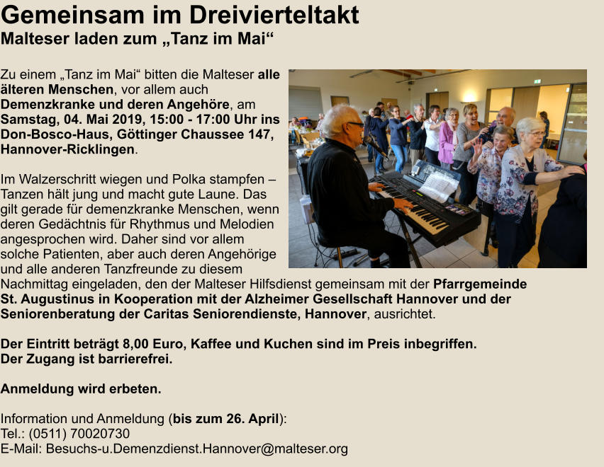 Gemeinsam im Dreivierteltakt Malteser laden zum „Tanz im Mai“  Zu einem „Tanz im Mai“ bitten die Malteser alle älteren Menschen, vor allem auch Demenzkranke und deren Angehöre, am Samstag, 04. Mai 2019, 15:00 - 17:00 Uhr ins Don-Bosco-Haus, Göttinger Chaussee 147, Hannover-Ricklingen.  Im Walzerschritt wiegen und Polka stampfen – Tanzen hält jung und macht gute Laune. Das gilt gerade für demenzkranke Menschen, wenn deren Gedächtnis für Rhythmus und Melodien angesprochen wird. Daher sind vor allem solche Patienten, aber auch deren Angehörige und alle anderen Tanzfreunde zu diesem Nachmittag eingeladen, den der Malteser Hilfsdienst gemeinsam mit der Pfarrgemeinde St. Augustinus in Kooperation mit der Alzheimer Gesellschaft Hannover und der  Seniorenberatung der Caritas Seniorendienste, Hannover, ausrichtet.  Der Eintritt beträgt 8,00 Euro, Kaffee und Kuchen sind im Preis inbegriffen.  Der Zugang ist barrierefrei.   Anmeldung wird erbeten.  Information und Anmeldung (bis zum 26. April): Tel.: (0511) 70020730 E-Mail: Besuchs-u.Demenzdienst.Hannover@malteser.org