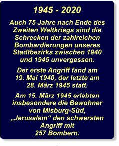 1945 - 2020 Auch 75 Jahre nach Ende des Zweiten Weltkriegs sind die Schrecken der zahlreichen Bombardierungen unseres Stadtbezirks zwischen 1940 und 1945 unvergessen. Der erste Angriff fand am 19. Mai 1940, der letzte am 28. März 1945 statt. Am 15. März 1945 erlebten insbesondere die Bewohner von Misburg-Süd, „Jerusalem“ den schwersten Angriff mit 257 Bombern. .