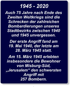 1945 - 2020 Auch 75 Jahre nach Ende des Zweiten Weltkriegs sind die Schrecken der zahlreichen Bombardierungen unseres Stadtbezirks zwischen 1940 und 1945 unvergessen. Der erste Angriff fand am 19. Mai 1940, der letzte am 28. März 1945 statt. Am 15. März 1945 erlebten insbesondere die Bewohner von Misburg-Süd, „Jerusalem“ den schwersten Angriff mit 257 Bombern. .
