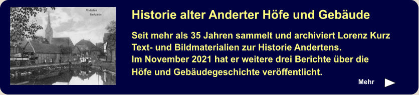 Mehr Historie alter Anderter Höfe und Gebäude Seit mehr als 35 Jahren sammelt und archiviert Lorenz Kurz Text- und Bildmaterialien zur Historie Andertens. Im November 2021 hat er weitere drei Berichte über die Höfe und Gebäudegeschichte veröffentlicht.