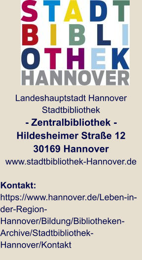 Landeshauptstadt Hannover Stadtbibliothek - Zentralbibliothek - Hildesheimer Straße 12 30169 Hannover www.stadtbibliothek-Hannover.de  Kontakt: https://www.hannover.de/Leben-in-der-Region-Hannover/Bildung/Bibliotheken-Archive/Stadtbibliothek-Hannover/Kontakt