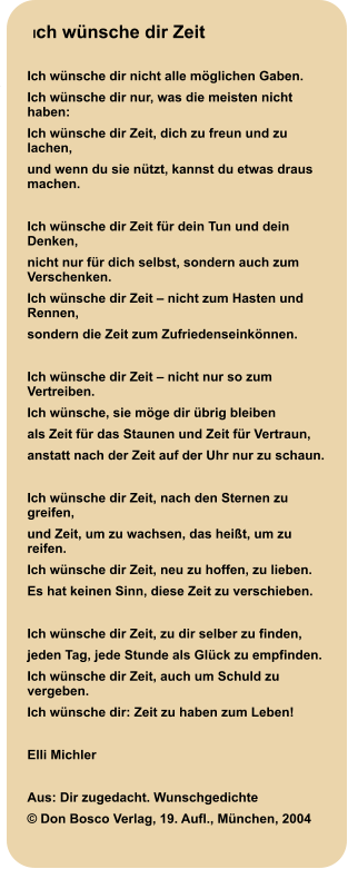 Ich wünsche dir Zeit  Ich wünsche dir nicht alle möglichen Gaben. Ich wünsche dir nur, was die meisten nicht haben: Ich wünsche dir Zeit, dich zu freun und zu lachen, und wenn du sie nützt, kannst du etwas draus machen.  Ich wünsche dir Zeit für dein Tun und dein Denken, nicht nur für dich selbst, sondern auch zum Verschenken. Ich wünsche dir Zeit – nicht zum Hasten und Rennen, sondern die Zeit zum Zufriedenseinkönnen.  Ich wünsche dir Zeit – nicht nur so zum Vertreiben. Ich wünsche, sie möge dir übrig bleiben als Zeit für das Staunen und Zeit für Vertraun, anstatt nach der Zeit auf der Uhr nur zu schaun.  Ich wünsche dir Zeit, nach den Sternen zu greifen, und Zeit, um zu wachsen, das heißt, um zu reifen. Ich wünsche dir Zeit, neu zu hoffen, zu lieben. Es hat keinen Sinn, diese Zeit zu verschieben.  Ich wünsche dir Zeit, zu dir selber zu finden, jeden Tag, jede Stunde als Glück zu empfinden. Ich wünsche dir Zeit, auch um Schuld zu vergeben. Ich wünsche dir: Zeit zu haben zum Leben!  Elli Michler   Aus: Dir zugedacht. Wunschgedichte © Don Bosco Verlag, 19. Aufl., München, 2004